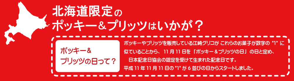 北海道限定のポッキー＆プリッツはいかが？　ポッキーやプリッツを販売している江崎グリコが 11月11日を「ポッキー＆プリッツの日」の日と定め、日本記念日協会の認定を受けて生まれた記念日です。
